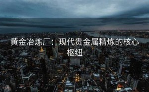 黄金冶炼厂：现代贵金属精炼的核心枢纽