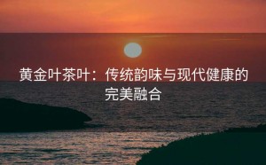 黄金叶茶叶：传统韵味与现代健康的完美融合