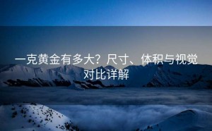 一克黄金有多大？尺寸、体积与视觉对比详解