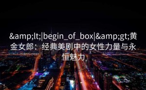 &lt;|begin_of_box|&gt;黄金女郎：经典美剧中的女性力量与永恒魅力