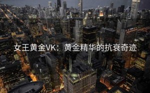 女王黄金VK：黄金精华的抗衰奇迹