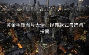 黄金手镯图片大全：经典款式与选购指南