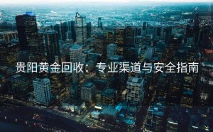 贵阳黄金回收：专业渠道与安全指南