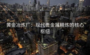 黄金冶炼厂：现代贵金属精炼的核心枢纽