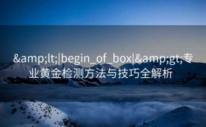 &lt;|begin_of_box|&gt;专业黄金检测方法与技巧全解析  