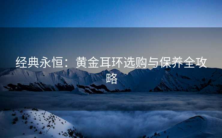 经典永恒：黄金耳环选购与保养全攻略