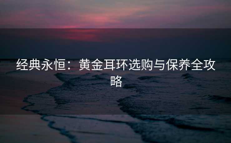 经典永恒：黄金耳环选购与保养全攻略
