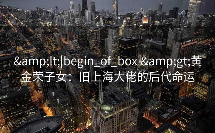 &lt;|begin_of_box|&gt;黄金荣子女：旧上海大佬的后代命运