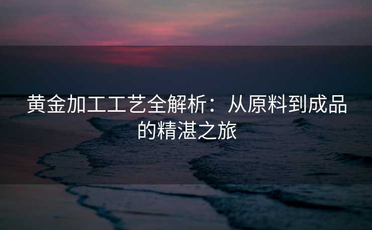 黄金加工工艺全解析：从原料到成品的精湛之旅