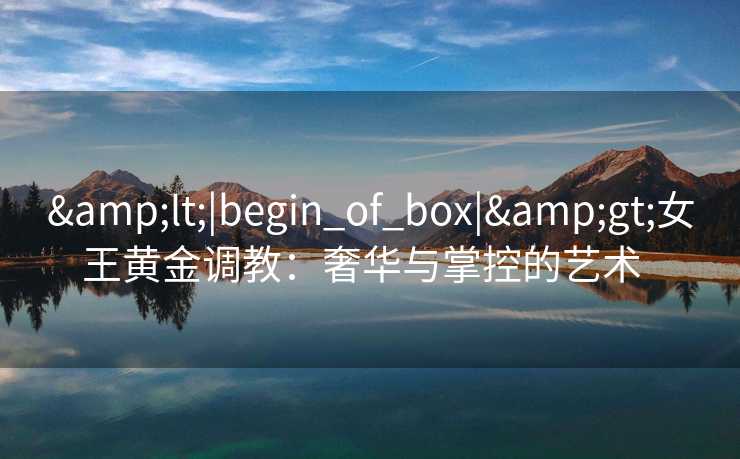 &lt;|begin_of_box|&gt;女王黄金调教：奢华与掌控的艺术  