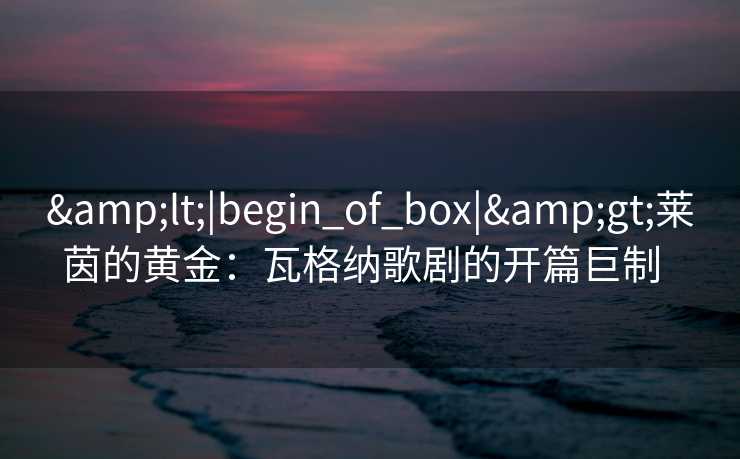 &lt;|begin_of_box|&gt;莱茵的黄金：瓦格纳歌剧的开篇巨制  