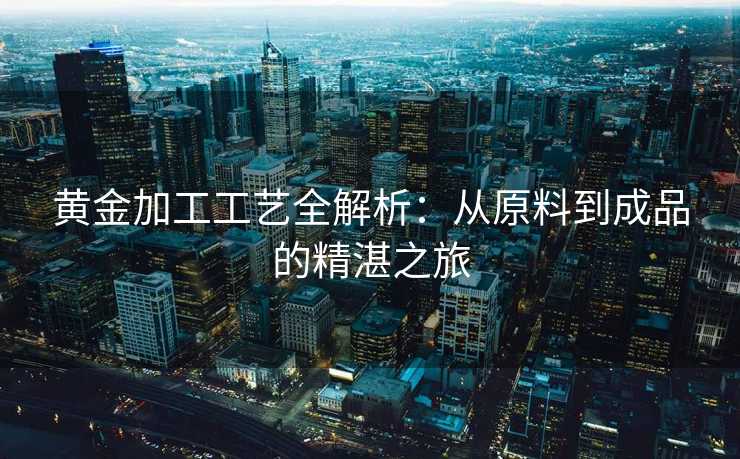 黄金加工工艺全解析：从原料到成品的精湛之旅