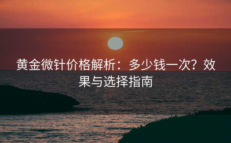 黄金微针价格解析：多少钱一次？效果与选择指南