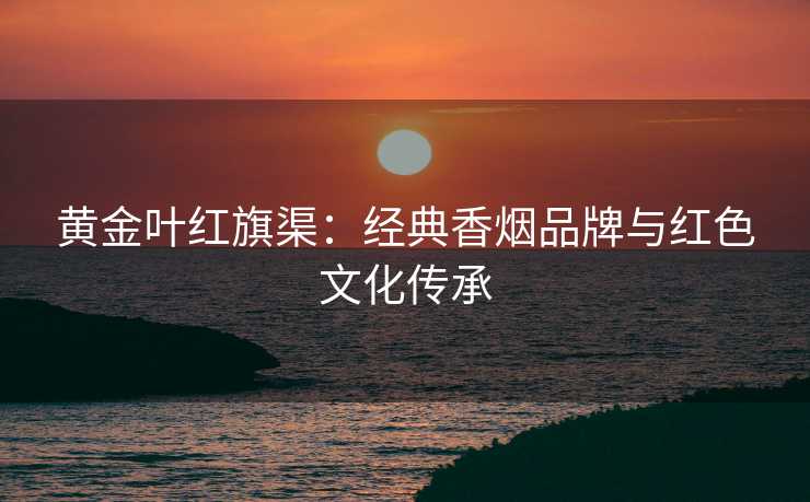 黄金叶红旗渠：经典香烟品牌与红色文化传承