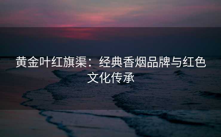 黄金叶红旗渠：经典香烟品牌与红色文化传承