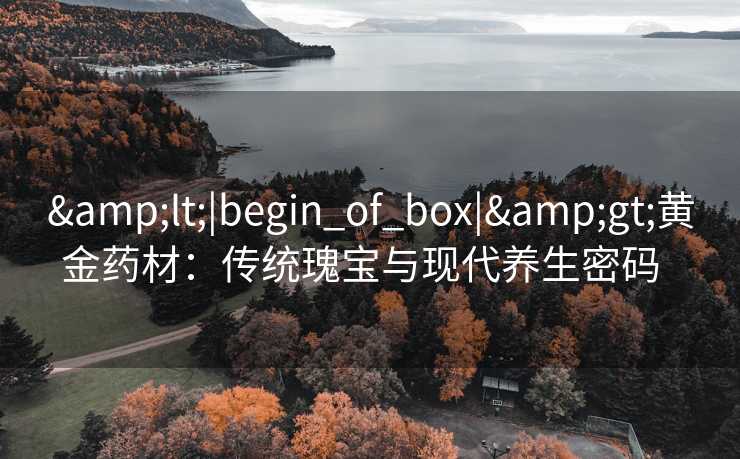&lt;|begin_of_box|&gt;黄金药材：传统瑰宝与现代养生密码  