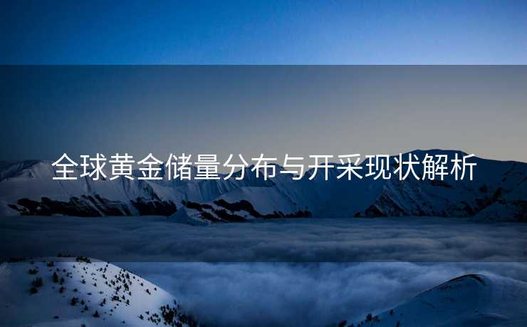 全球黄金储量分布与开采现状解析