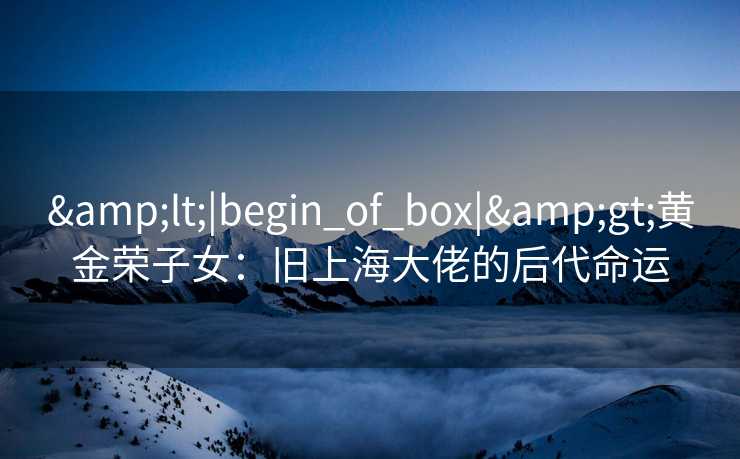&lt;|begin_of_box|&gt;黄金荣子女：旧上海大佬的后代命运