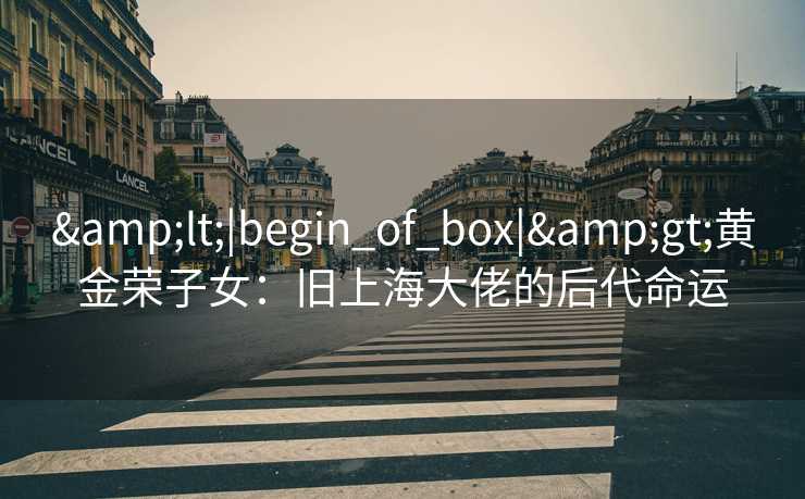&lt;|begin_of_box|&gt;黄金荣子女：旧上海大佬的后代命运