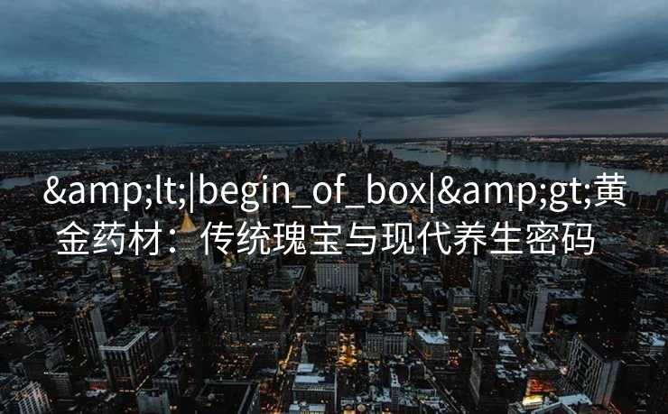 &lt;|begin_of_box|&gt;黄金药材：传统瑰宝与现代养生密码  