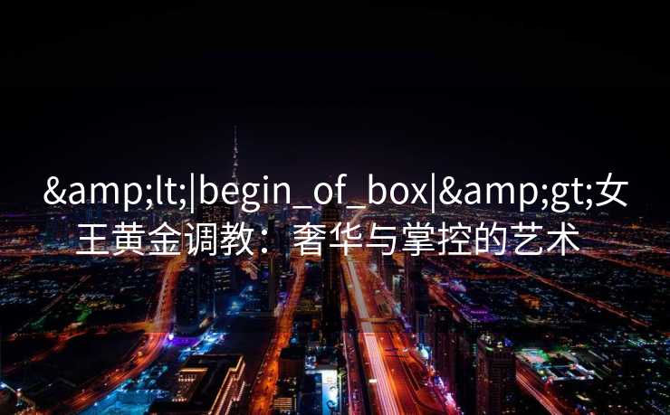 &lt;|begin_of_box|&gt;女王黄金调教：奢华与掌控的艺术  