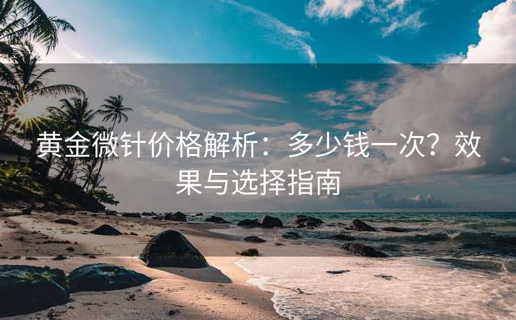 黄金微针价格解析：多少钱一次？效果与选择指南