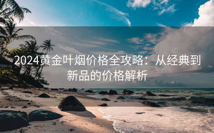 2024黄金叶烟价格全攻略：从经典到新品的价格解析