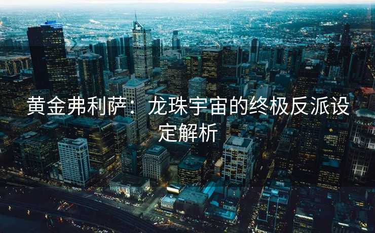 黄金弗利萨：龙珠宇宙的终极反派设定解析