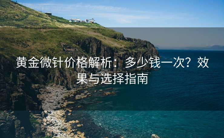 黄金微针价格解析：多少钱一次？效果与选择指南