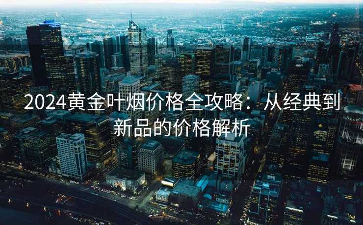 2024黄金叶烟价格全攻略：从经典到新品的价格解析