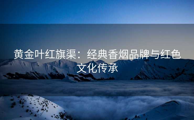 黄金叶红旗渠：经典香烟品牌与红色文化传承