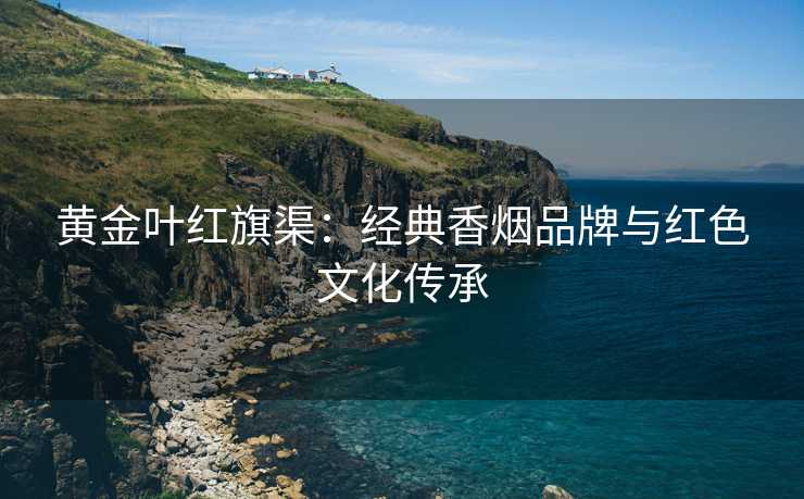 黄金叶红旗渠：经典香烟品牌与红色文化传承