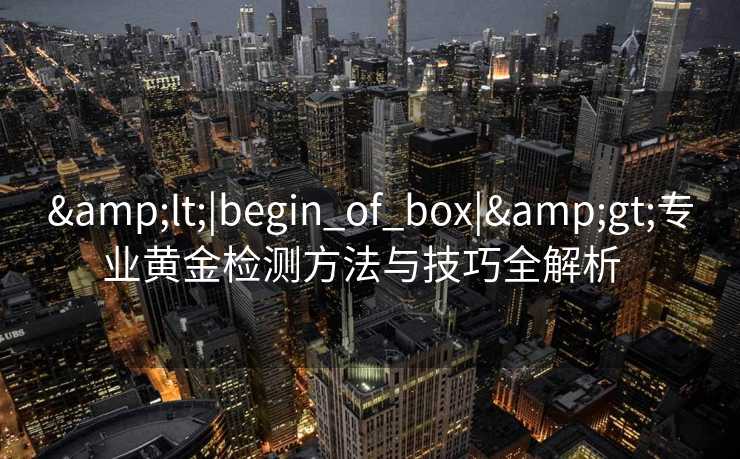 &lt;|begin_of_box|&gt;专业黄金检测方法与技巧全解析  
