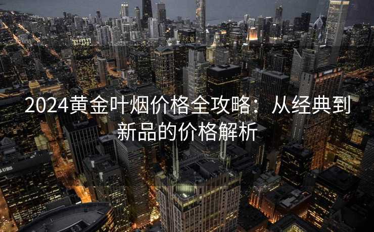2024黄金叶烟价格全攻略：从经典到新品的价格解析