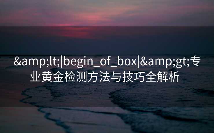 &lt;|begin_of_box|&gt;专业黄金检测方法与技巧全解析  