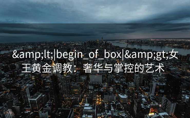 &lt;|begin_of_box|&gt;女王黄金调教：奢华与掌控的艺术  
