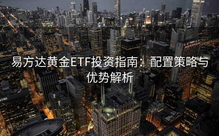 易方达黄金ETF投资指南：配置策略与优势解析