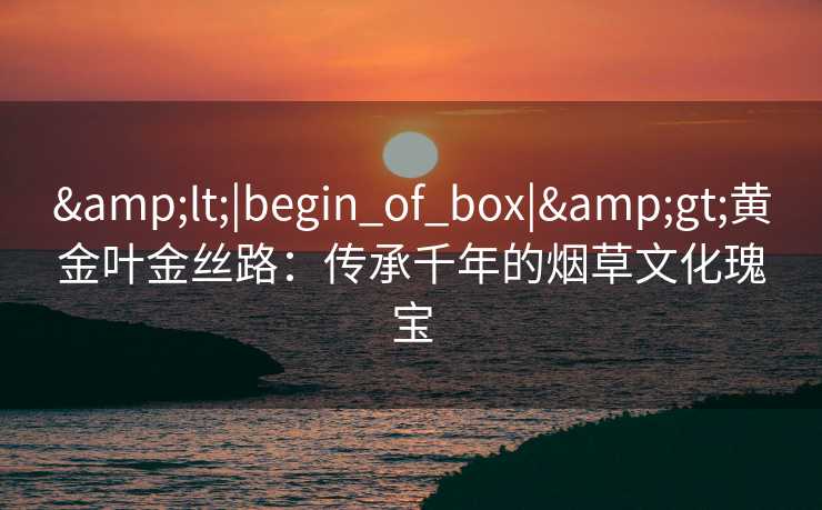 &lt;|begin_of_box|&gt;黄金叶金丝路：传承千年的烟草文化瑰宝