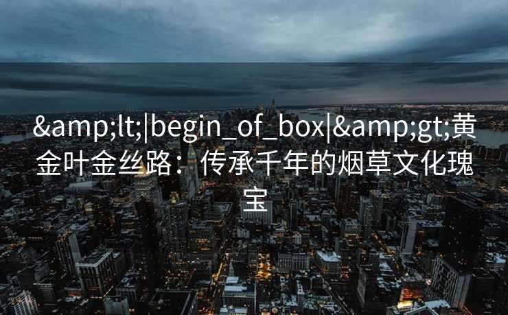 &lt;|begin_of_box|&gt;黄金叶金丝路：传承千年的烟草文化瑰宝