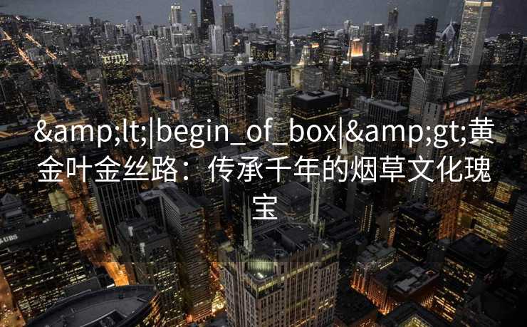 &lt;|begin_of_box|&gt;黄金叶金丝路：传承千年的烟草文化瑰宝