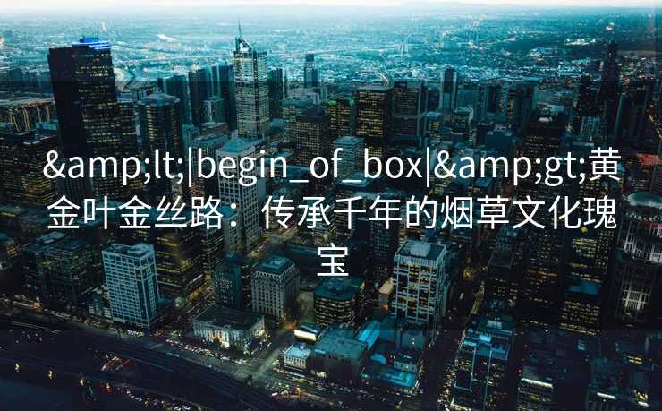 &lt;|begin_of_box|&gt;黄金叶金丝路：传承千年的烟草文化瑰宝