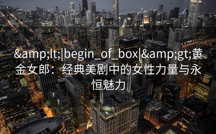 &lt;|begin_of_box|&gt;黄金女郎：经典美剧中的女性力量与永恒魅力