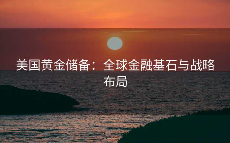 美国黄金储备：全球金融基石与战略布局