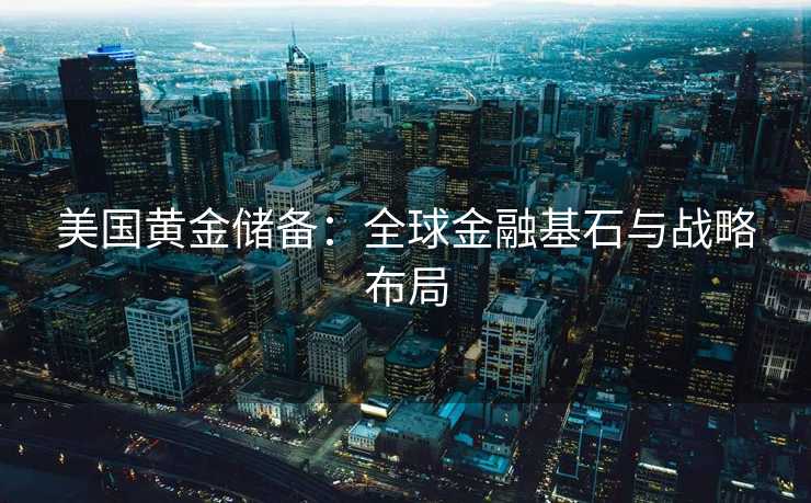 美国黄金储备：全球金融基石与战略布局