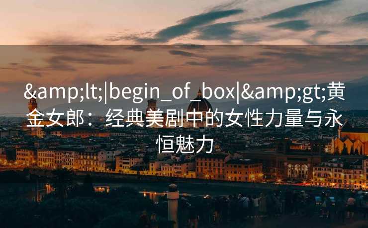 &lt;|begin_of_box|&gt;黄金女郎：经典美剧中的女性力量与永恒魅力