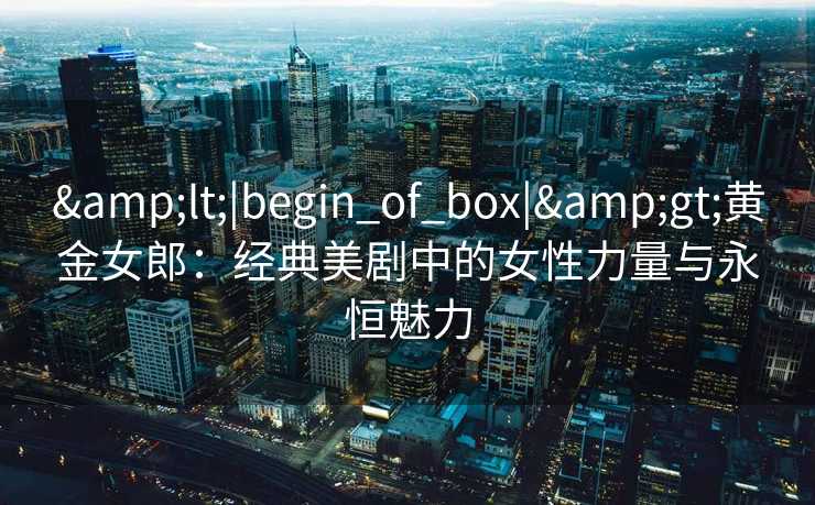 &lt;|begin_of_box|&gt;黄金女郎：经典美剧中的女性力量与永恒魅力