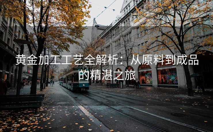 黄金加工工艺全解析：从原料到成品的精湛之旅
