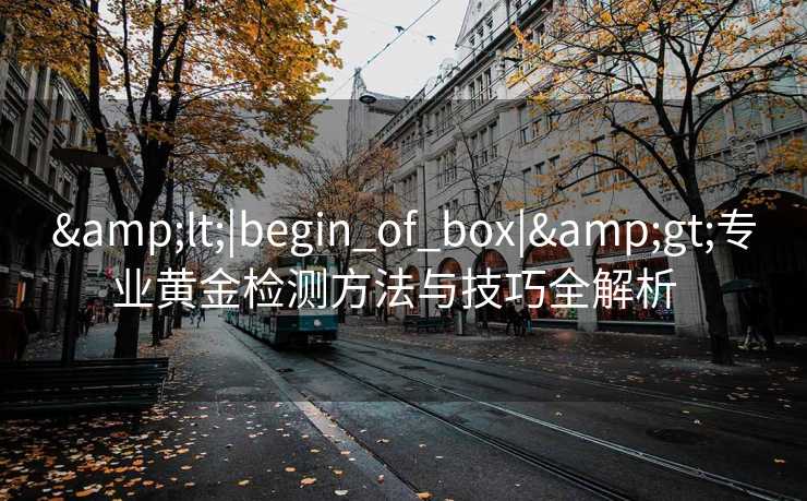 &lt;|begin_of_box|&gt;专业黄金检测方法与技巧全解析  
