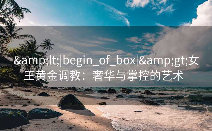 &lt;|begin_of_box|&gt;女王黄金调教：奢华与掌控的艺术  