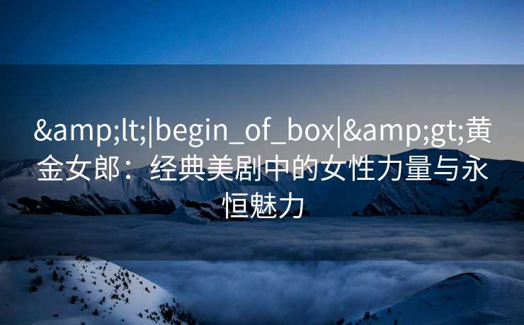 &lt;|begin_of_box|&gt;黄金女郎：经典美剧中的女性力量与永恒魅力